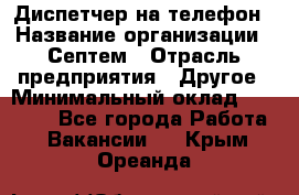 Диспетчер на телефон › Название организации ­ Септем › Отрасль предприятия ­ Другое › Минимальный оклад ­ 23 000 - Все города Работа » Вакансии   . Крым,Ореанда